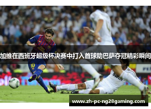 加维在西班牙超级杯决赛中打入首球助巴萨夺冠精彩瞬间