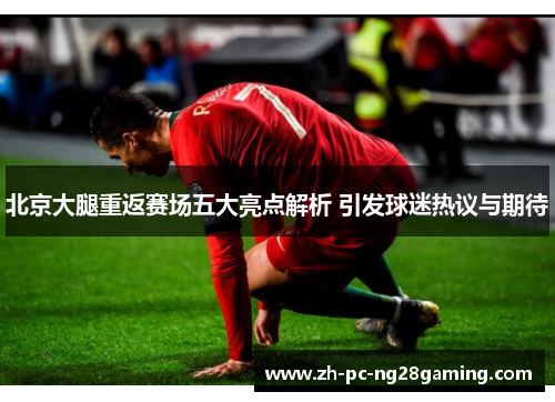 北京大腿重返赛场五大亮点解析 引发球迷热议与期待