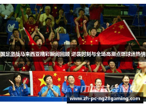 国足激战马来西亚精彩瞬间回顾 逆袭时刻与全场高潮点燃球迷热情