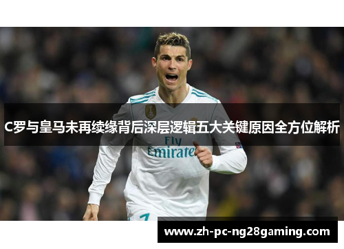 C罗与皇马未再续缘背后深层逻辑五大关键原因全方位解析