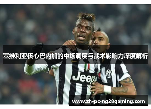 塞维利亚核心巴内加的中场调度与战术影响力深度解析