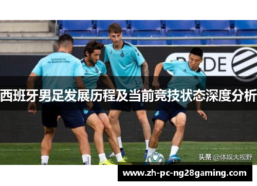 西班牙男足发展历程及当前竞技状态深度分析 西班牙男足发展历程及当前竞技状态深度分析