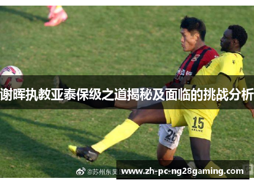 谢晖执教亚泰保级之道揭秘及面临的挑战分析 谢晖执教亚泰保级之道揭秘及面临的挑战分析