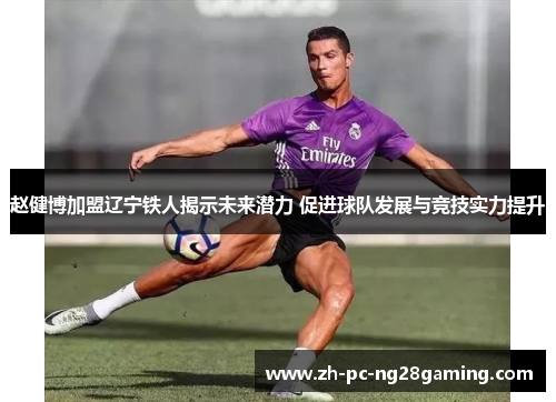 赵健博加盟辽宁铁人揭示未来潜力 促进球队发展与竞技实力提升
