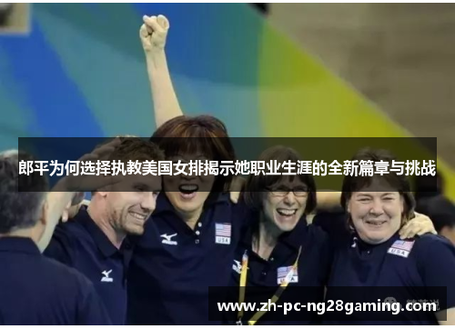 郎平为何选择执教美国女排揭示她职业生涯的全新篇章与挑战