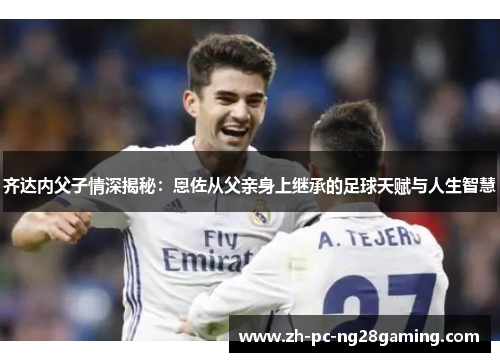 齐达内父子情深揭秘：恩佐从父亲身上继承的足球天赋与人生智慧