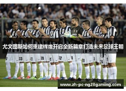 尤文图斯如何重建辉煌开启全新篇章打造未来足球王朝