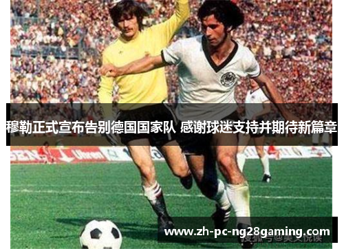 穆勒正式宣布告别德国国家队 感谢球迷支持并期待新篇章