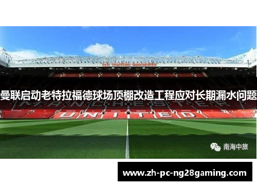 曼联启动老特拉福德球场顶棚改造工程应对长期漏水问题 曼联启动老特拉福德球场顶棚改造工程应对长期漏水问题